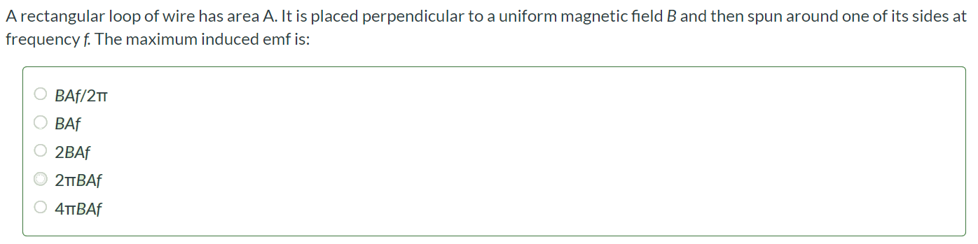 A rectangular loop of wire has area A. It is placed perpendicular to a uniform magnetic field B and then spun around one of its sides at frequency f. The maximum induced emf is: BAf/2π BAf 2BAf 2πBAf 4πBAf