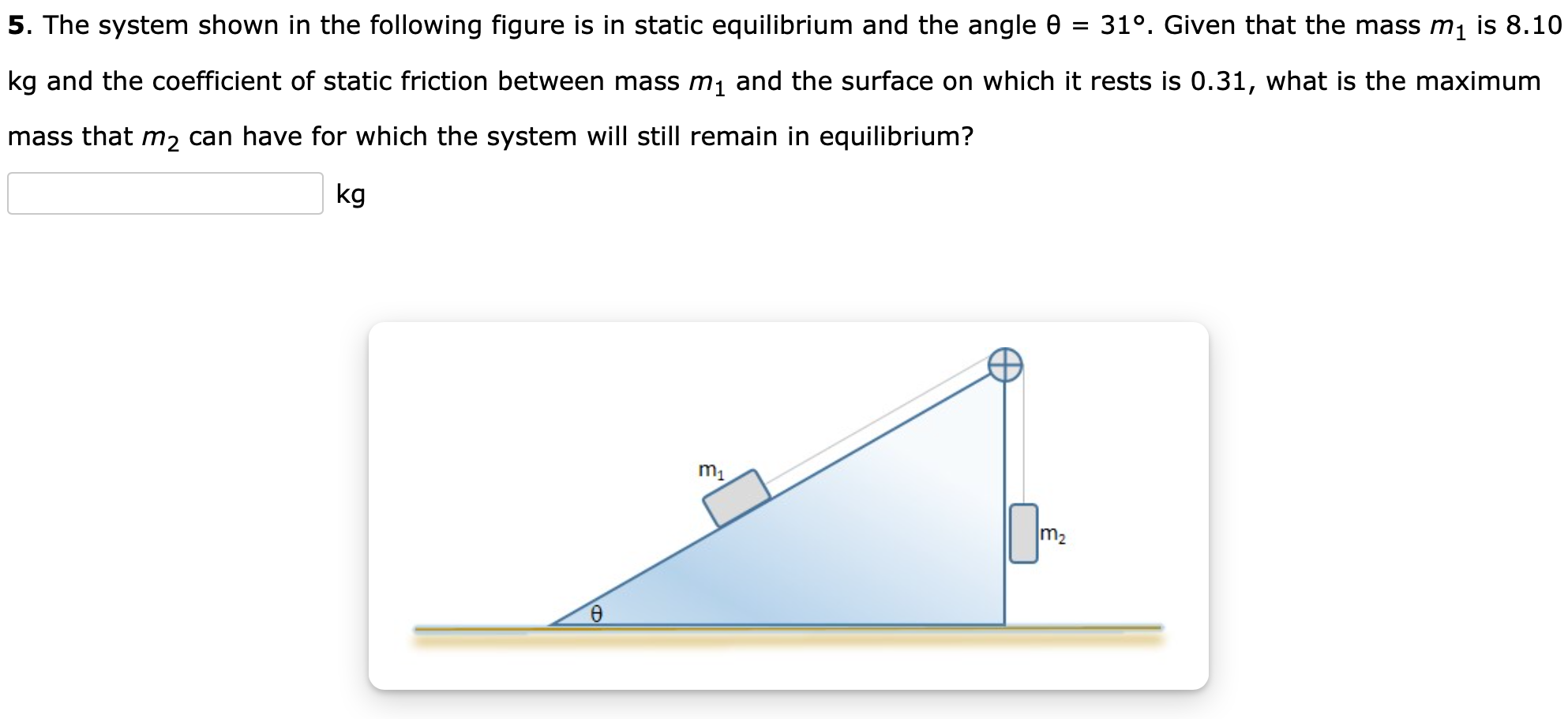 The system shown in the following figure is in static equilibrium and the angle θ = 31∘. Given that the mass m1 is 8.10 kg and the coefficient of static friction between mass m1 and the surface on which it rests is 0.31 , what is the maximum mass that m2 can have for which the system will still remain in equilibrium? kg