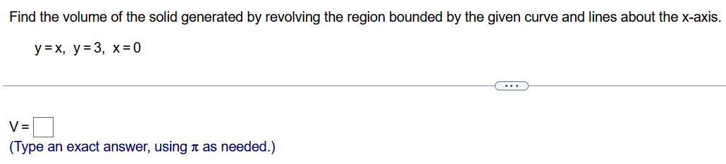 Find the volume of the solid generated by revolving the region bounded by the given curve and lines about the x-axis. y = x, y = 3, x = 0 V = (Type an exact answer, using π as needed. )