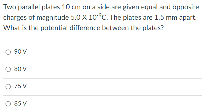 Two parallel plates 10 cm on a side are given equal and opposite charges of magnitude 5.0×10-9 C. The plates are 1.5 mm apart. What is the potential difference between the plates? 90 V 80 V 75 V 85 V 