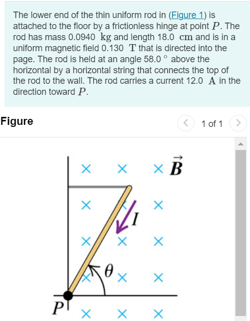 The lower end of the thin uniform rod in (Figure 1) is attached to the floor by a frictionless hinge at point P. The rod has mass 0.0940 kg and length 18.0 cm and is in a uniform magnetic field 0.130 T that is directed into the page. The rod is held at an angle 58.0∘ above the horizontal by a horizontal string that connects the top of the rod to the wall. The rod carries a current 12.0 A in the direction toward P. Figure 1 of 1 Part A Calculate the tension in the string. Use the fact that τ = 12 IBL2 for a uniform bar of length L carring a current I in a magnetic field B. Express your answer with the appropriate units.