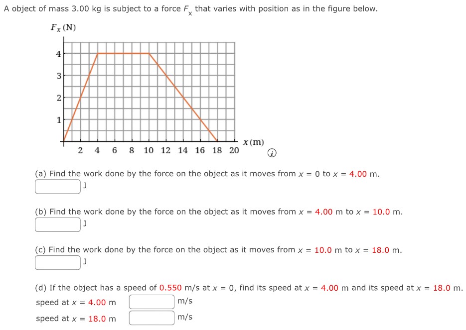 A object of mass 3.00 kg is subject to a force Fx that varies with position as in the figure below. (a) Find the work done by the force on the object as it moves from x = 0 to x = 4.00 m. J (b) Find the work done by the force on the object as it moves from x = 4.00 m to x = 10.0 m. J (c) Find the work done by the force on the object as it moves from x = 10.0 m to x = 18.0 m. J (d) If the object has a speed of 0.550 m/s at x = 0, find its speed at x = 4.00 m and its speed at x = 18.0 m. speed at x = 4.00 m m/s speed at x = 18.0 m m/s