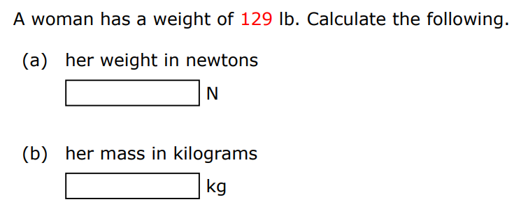 A woman has a weight of 129 lb. Calculate the following. (a) her weight in newtons N (b) her mass in kilograms kg 