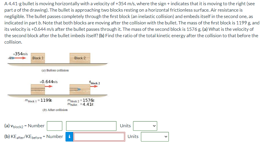 A 4.41-g bullet is moving horizontally with a velocity of +354 m/s, where the sign + indicates that it is moving to the right (see part a of the drawing). The bullet is approaching two blocks resting on a horizontal frictionless surface. Air resistance is negligible. The bullet passes completely through the first block (an inelastic collision) and embeds itself in the second one, as indicated in part b. Note that both blocks are moving after the collision with the bullet. The mass of the first block is 1199 g, and its velocity is +0.644 m/s after the bullet passes through it. The mass of the second block is 1576 g . (a) What is the velocity of the second block after the bullet imbeds itself? (b) Find the ratio of the total kinetic energy after the collision to that before the collision. (a) Before collision (b) After collision (a) vblock2 = Number Units (b) KEafter/KEbefore = Number Units