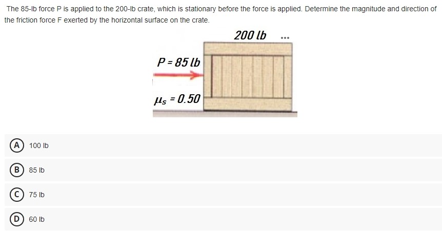 The 85-lb force P is applied to the 200-lb crate, which is stationary before the force is applied. Determine the magnitude and direction of the friction force F exerted by the horizontal surface on the crate. (A) 100 lb (B) 85 lb (C) 75 lb (D) 60 lb