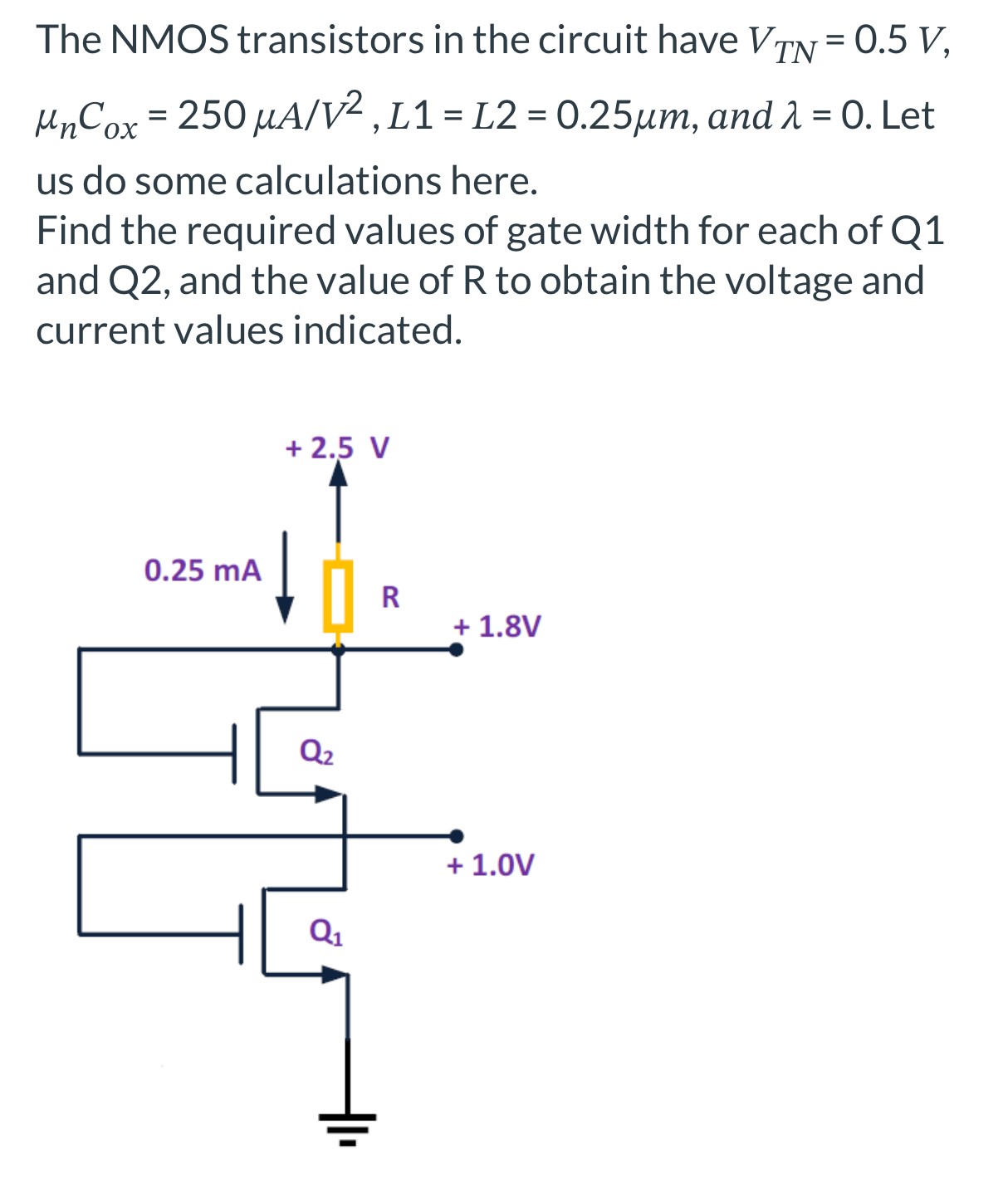 The NMOS transistors in the circuit have VTN = 0.5 V, μnCox = 250 μA/V2, L1 = L2 = 0.25 μm, and λ = 0. Let us do some calculations here. Find the required values of gate width for each of Q1 and Q2, and the value of R to obtain the voltage and current values indicated.