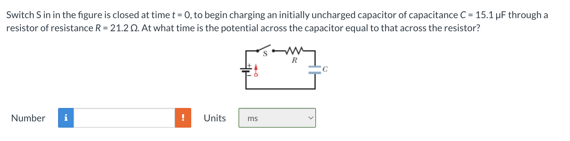 Switch S in in the figure is closed at time t = 0, to begin charging an initially uncharged capacitor of capacitance C = 15.1 μF through a resistor of resistance R = 21.2 Ω. At what time is the potential across the capacitor equal to that across the resistor? Number Units