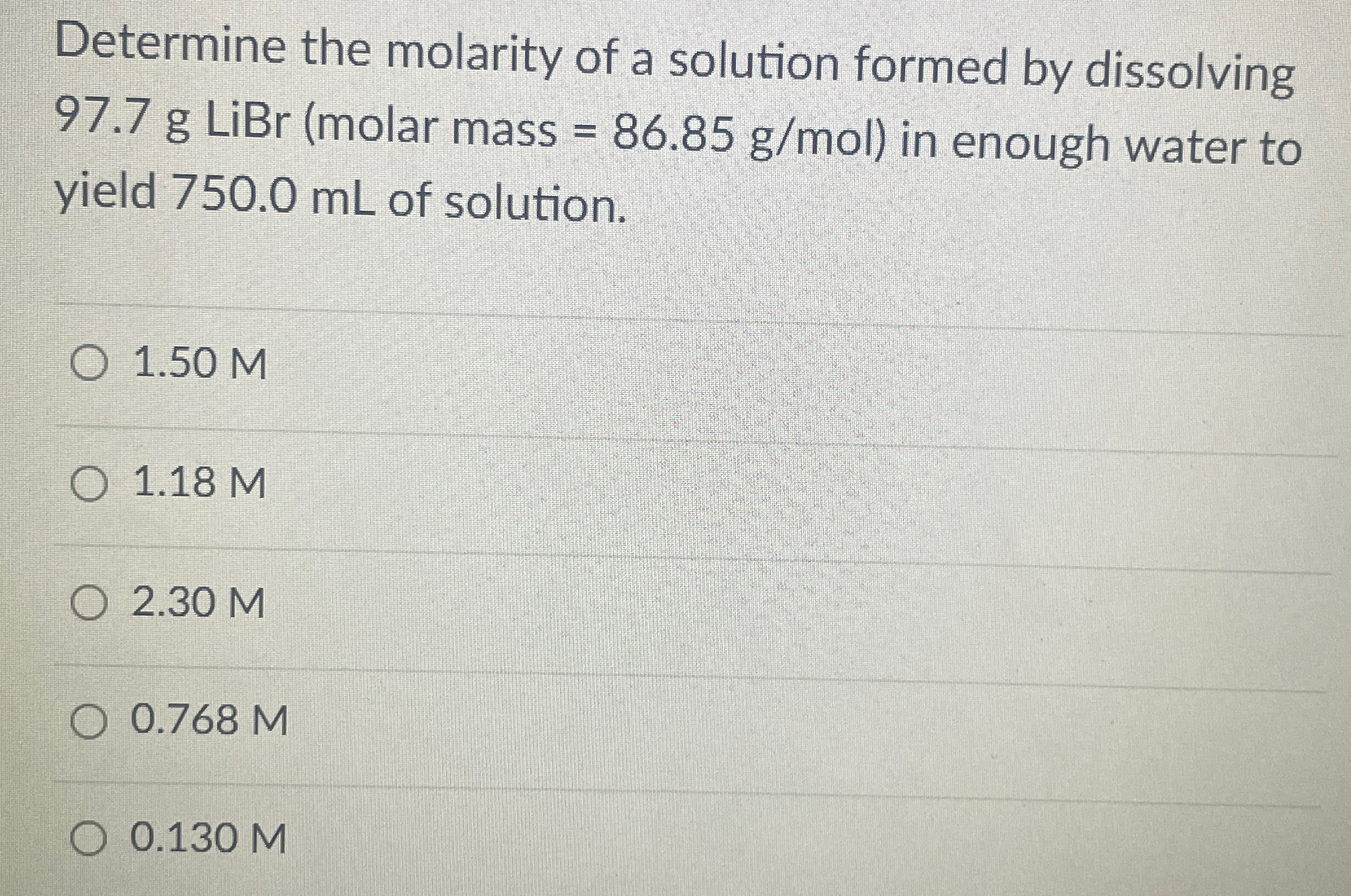 Determine the molarity of a solution formed by dissolving 97.7 g LiBr (molar mass = 86.85 g/mol) in enough water to yield 750.0 mL of solution. 1.50 M 1.18 M 2.30 M 0.768 M 0.130 M