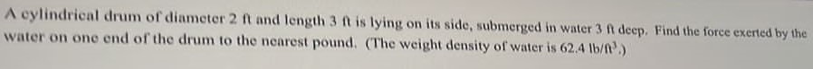 A cylindrical drum of diameter 2 ft and length 3 ft is lying on its side, submerged in water 3 f deep. Find the force exerted by the water on one end of the drum to the nearest pound. (The weight density of water is 62.4 lb/ft3. ) 