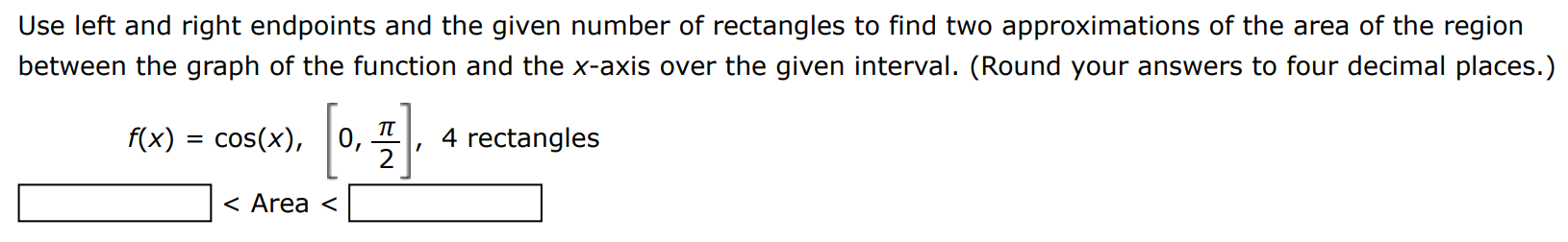 Use left and right endpoints and the given number of rectangles to find two approximations of the area of the region between the graph of the function and the x-axis over the given interval. (Round your answers to four decimal places. ) f(x) = cos⁡(x), [0, π/2], 4 rectangles <  Area  