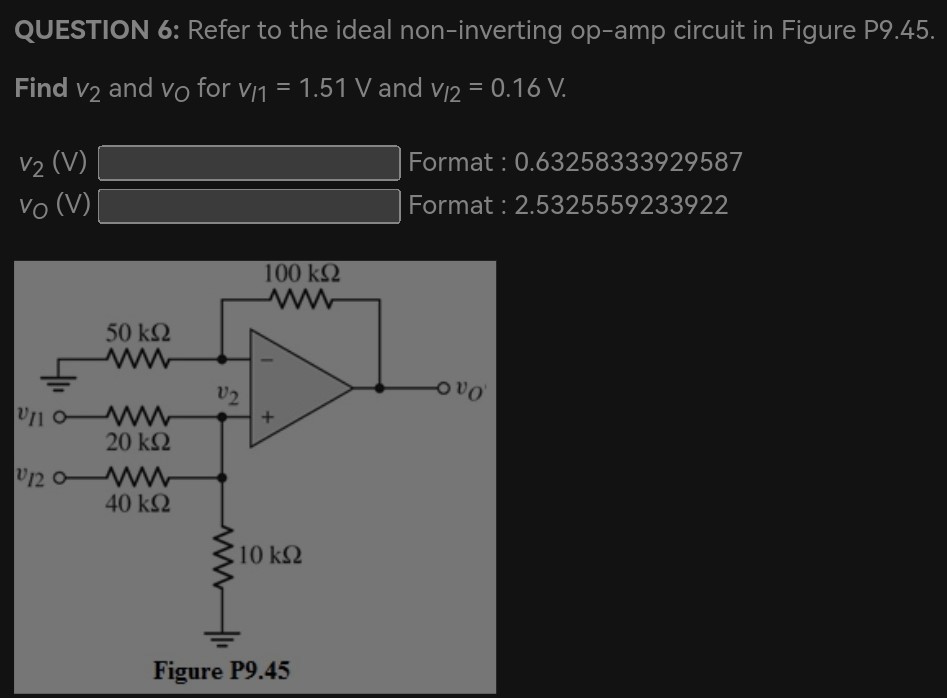 QUESTION 6: Refer to the ideal non-inverting op-amp circuit in Figure P9.45. Find v2 and vO for vI1 = 1.51 V and vI2 = 0.16 V. v2(V) Format : 0.63258333929587 v0(V) Format : 2.5325559233922 Figure P9.45