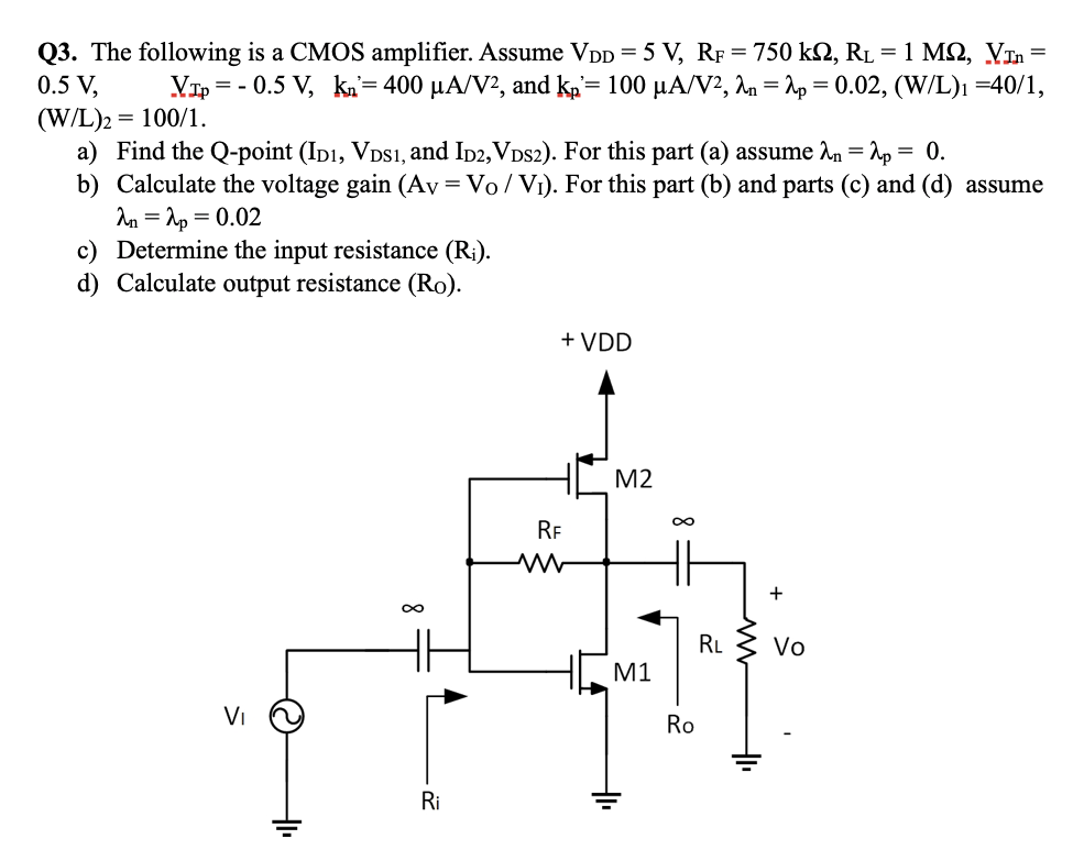 Q3. The following is a CMOS amplifier. Assume VDD = 5 V, RF = 750 kΩ, RL = 1 MΩ, VInn = 0.5 V, VIp = −0.5 V, kn = 400 μA/V2, and kp′ = 100 μA/V2, λn = λp = 0.02, (W/L)1 = 40 /1, (W/L)2 = 100 /1 a) Find the Q-point ( ID1, VDS1, and ID2, VDS2 ). For this part (a) assume λn = λp = 0. b) Calculate the voltage gain (AV = VO/VI). For this part (b) and parts (c) and (d) assume λn = λp = 0.02 c) Determine the input resistance (Ri). d) Calculate output resistance (Ro). 