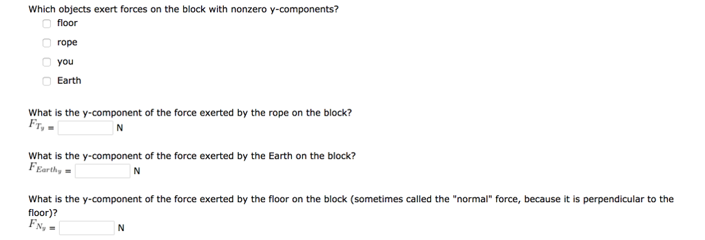 You pull with a force of 290 N on a rope that is attached to a block of mass 24 kg, and the block slides across the floor at a constant speed of 1.2 m/s. The rope makes an angle of 20 degrees with the horizontal. What is the direction of dp→dt of the block? What is the net force on the block? F→net = N Which objects exert forces on the block with nonzero x-components? floor Earth rope you What is the x-component of the tension force exerted by the rope on the block? (A component may be positive or negative.) FTx = N What is the x-component of the force exerted by the floor on the block (the friction force)? Ffx = N Which objects exert forces on the block with nonzero y-components? floor rope you Earth What is the y-component of the force exerted by the rope on the block? FTy = N What is the y-component of the force exerted by the Earth on the block? FEEarth = N What is the y-component of the force exerted by the floor on the block (sometimes called the "normal" force, because it is perpendicular to the floor)? FNy = N