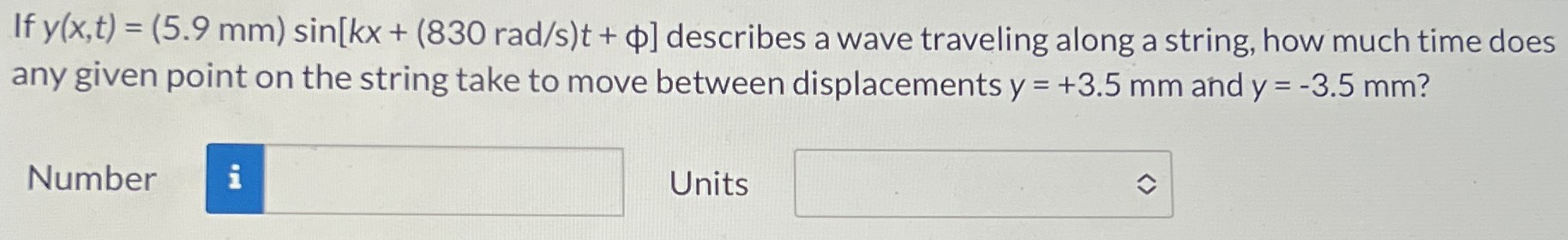 If y(x,t) = (5.9 mm) sin⁡[kx + (830 rad/s)t + ϕ] describes a wave traveling along a string, how much time does any given point on the string take to move between displacements y = +3.5 mm and y = −3.5 mm? Number Units