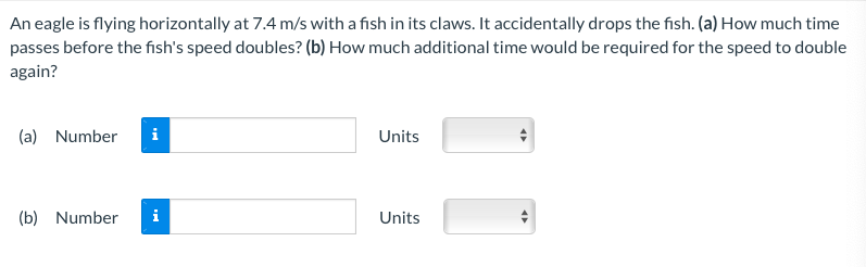 An eagle is flying horizontally at 7.4 m/s with a fish in its claws. It accidentally drops the fish. (a) How much time passes before the fish's speed doubles? (b) How much additional time would be required for the speed to double again? (a) Number Units (b) Number Units