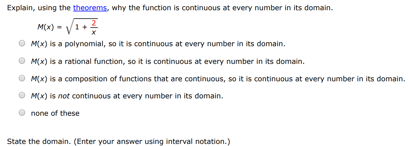 Explain, using the theorems, why the function is continuous at every number in its domain. M(x) = 1 + 2 x M(x) is a polynomial, so it is continuous at every number in its domain. M(x) is a rational function, so it is continuous at every number in its domain. M(x) is a composition of functions that are continuous, so it is continuous at every number in its domain. M(x) is not continuous at every number in its domain. none of these State the domain. (Enter your answer using interval notation.)