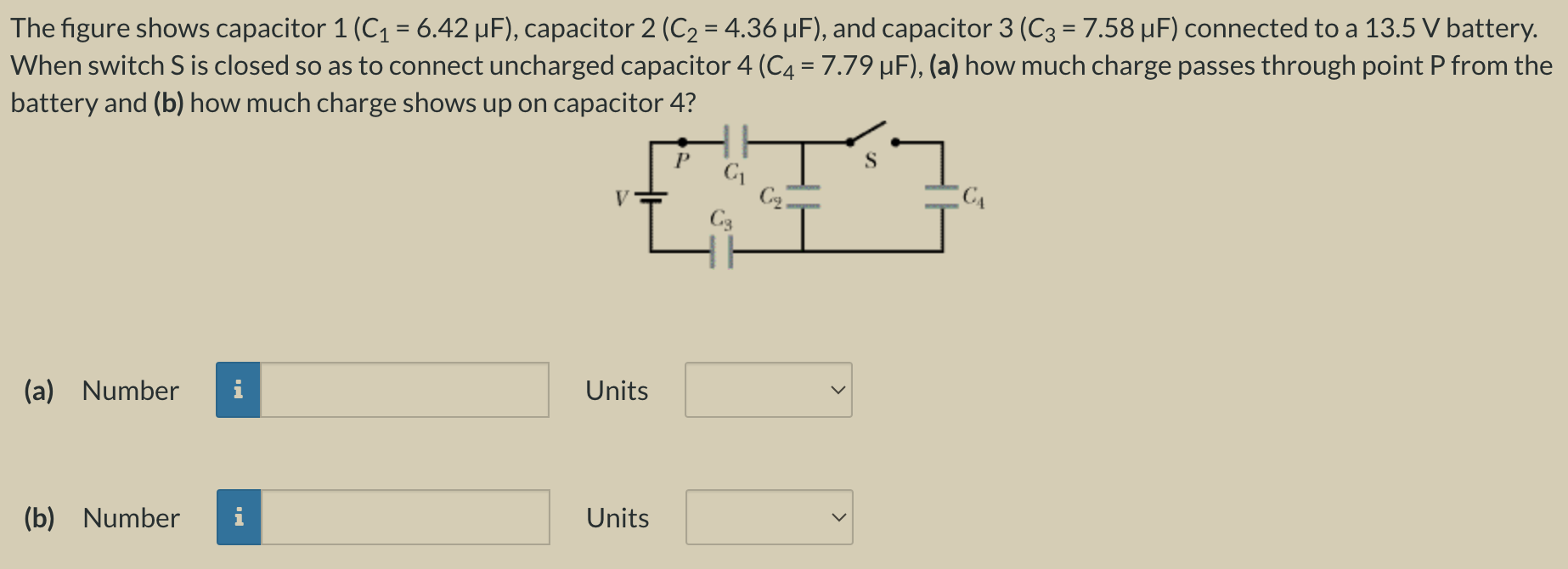 The figure shows capacitor 1 (C1 = 6.42 μF), capacitor 2 (C2 = 4.36 μF), and capacitor 3 (C3 = 7.58 μF) connected to a 13.5 V battery. When switch S is closed so as to connect uncharged capacitor 4 (C4 = 7.79 μF), (a) how much charge passes through point P from the battery and (b) how much charge shows up on capacitor 4? (a) Number Units (b) Number Units