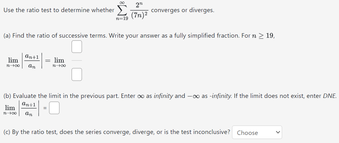 Use the ratio test to determine whether ∑ n = 19 ∞ 2 n ( 7 n ) 2 converges or diverges. (a) Find the ratio of successive terms. Write your answer as a fully simplified fraction. For n ≥ 19 , lim n → ∞ | a n + 1 a n | = lim n → ∞ (b) Evaluate the limit in the previous part. Enter ∞ as infinity and − ∞ as -infinity. If the limit does not exist, enter DNE. lim n → ∞ | a n + 1 a n | = ◻ (c) By the ratio test, does the series converge, diverge, or is the test inconclusive? Choose 