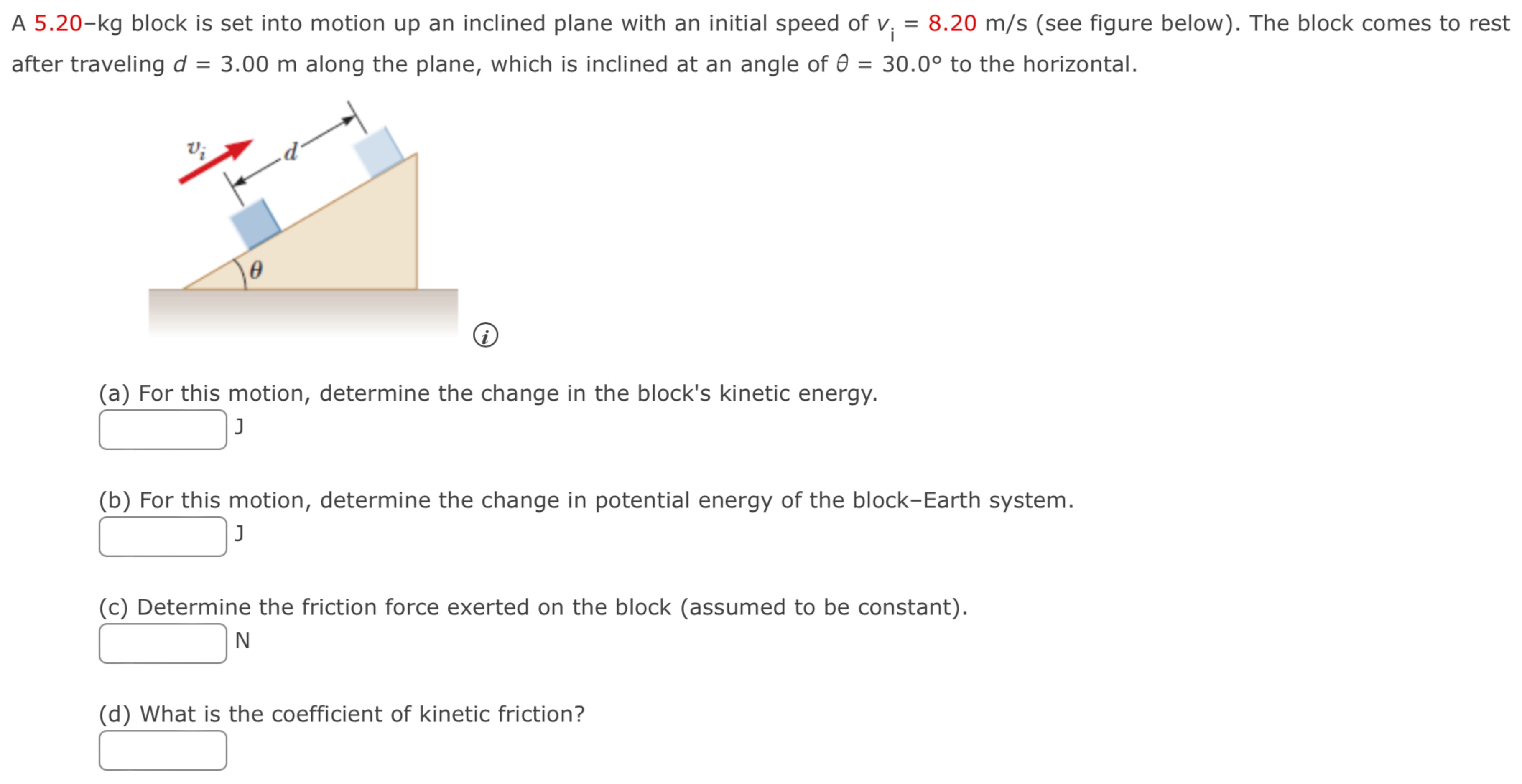 A 5.20−kg block is set into motion up an inclined plane with an initial speed of vi = 8.20 m/s (see figure below). The block comes to rest after traveling d = 3.00 m along the plane, which is inclined at an angle of θ = 30.0∘ to the horizontal. (a) For this motion, determine the change in the block's kinetic energy. (b) For this motion, determine the change in potential energy of the block-Earth system. (c) Determine the friction force exerted on the block (assumed to be constant). (d) What is the coefficient of kinetic friction?