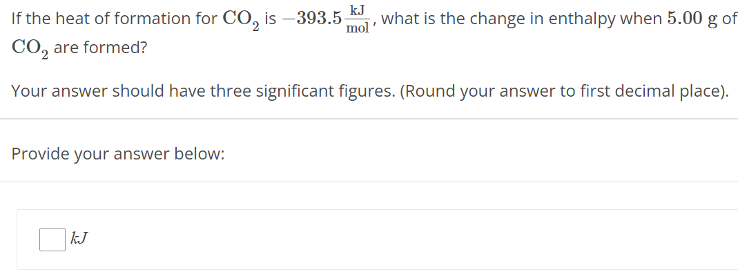 If the heat of formation for CO2 is −393.5 kJ mol, what is the change in enthalpy when 5.00 g of CO2 are formed? Your answer should have three significant figures. (Round your answer to first decimal place). Provide your answer below: kJ 