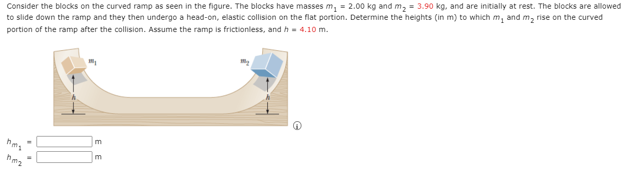 Consider the blocks on the curved ramp as seen in the figure. The blocks have masses m1 = 2.00 kg and m2 = 3.90 kg, and are initially at rest. The blocks are allowed to slide down the ramp and they then undergo a head-on, elastic collision on the flat portion. Determine the heights (in m) to which m1 and m2 rise on the curved portion of the ramp after the collision. Assume the ramp is frictionless, and h = 4.10 m. hm1 = m hm2 = m