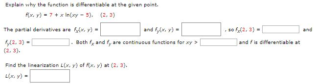 Explain why the function is differentiable at the given point. f(x, y) = 7 + xln⁡(xy−5), (2, 3) The partial derivatives are fx(x, y) = and fy(x, y) = , so fx(2, 3) = and fy(2, 3) = . Both fx and fy are continuous functions for xy >  and f is differentiable at (2, 3). Find the linearization L(x, y) of f(x, y) at (2, 3). L(x, y) =