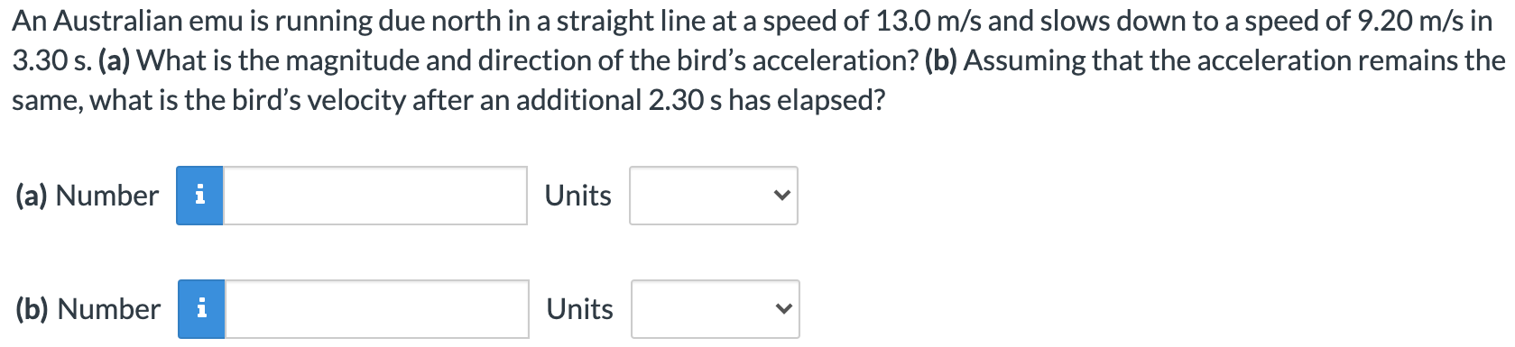 An Australian emu is running due north in a straight line at a speed of 13.0 m/s and slows down to a speed of 9.20 m/s in 3.30 s. (a) What is the magnitude and direction of the bird's acceleration? (b) Assuming that the acceleration remains the same, what is the bird's velocity after an additional 2.30 s has elapsed? (a) Number Units (b) Number Units