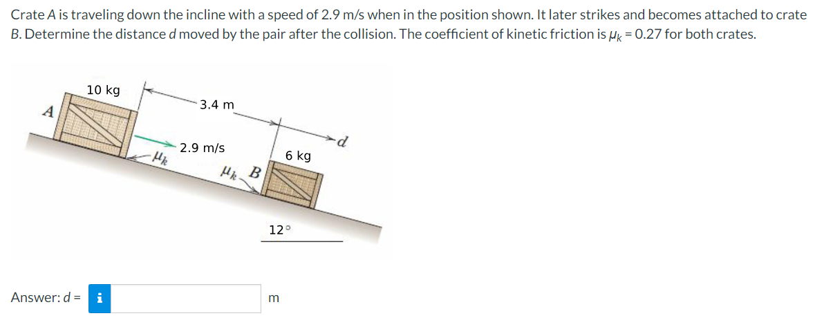 Crate A is traveling down the incline with a speed of 2.9 m/s when in the position shown. It later strikes and becomes attached to crate B. Determine the distance d moved by the pair after the collision. The coefficient of kinetic friction is μk = 0.27 for both crates. Answer: d = m