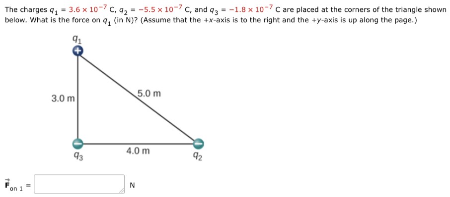 The charges q1 = 3.6×10−7 C, q2 = −5.5×10−7 C, and q3 = −1.8×10−7 C are placed at the corners of the triangle shown below. What is the force on q1 (in N)? (Assume that the +x-axis is to the right and the +y-axis is up along the page. ) F→on 1 = N