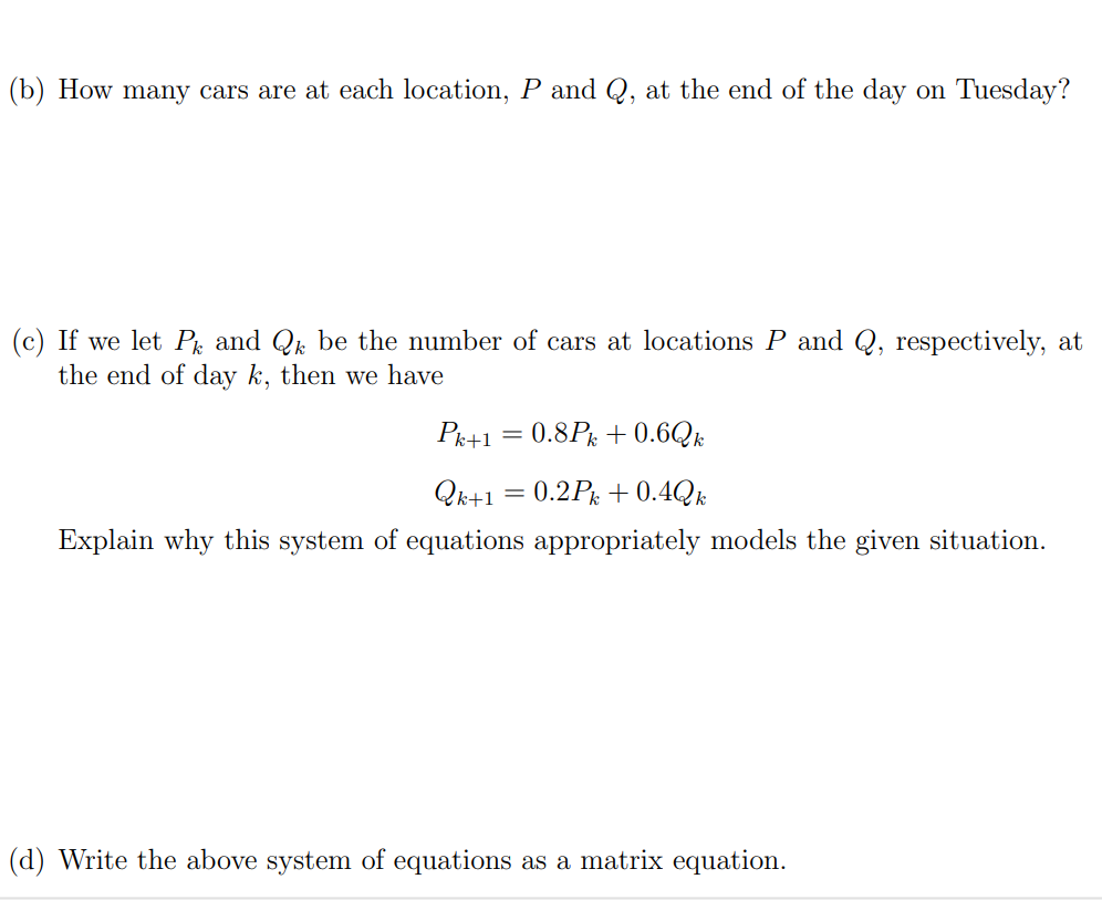 5. (7 points) In this problem we'll complete the first few steps of solving a differential equation in context using eigenvectors and eigenvalues. Suppose a car rental company has two locations, location P and location Q. When a customer rents a car at one location, they have the option to return it to either location at the end of the day. Market research determines that 80% of the cars rented at location P are returned to P and 20% are returned to Q. 40% of the cars rented at location Q are returned to Q and 60% are returned to P. (a) Suppose that there are 1000 cars at location P and no cars at location Q on Monday morning. How many cars are there at location P and Q respectively at the end of the day on Monday? (b) How many cars are at each location, P and Q, at the end of the day on Tuesday? (b) How many cars are at each location, P and Q, at the end of the day on Tuesday? (c) If we let Pk and Qk be the number of cars at locations P and Q, respectively, at the end of day k, then we have Pk+1 = 0.8Pk + 0.6Qk Qk+1 = 0.2Pk + 0.4Qk Explain why this system of equations appropriately models the given situation. (d) Write the above system of equations as a matrix equation. (e) Suppose that v→ = [3 1] and w→ = [−1 1]. Compute Av→ and Aw→ to show that v→ and w→ are eigenvectors of A (where A is the coefficient matrix you found in part (d)). (f) What are the associated eigenvalues? Let λ1 be the eigenvalue associated with v→ and λ2 be the eigenvalue associated with w→. (g) We said that 1000 cars are initially at location P and none at location Q. This means that the initial vector describing the number of cars is [P0 Q0] = [1000 0] Write this initial condition as a linear combination of v→ and w→. To do this, consider [P0 Q0] = c1v→ + c2w→ and solve for c1 and c2. Then, substitute those values back into this matrix equation. [P0 Q0] = …−−−−−−[3 1]+…−−−−−−−[−1 1]