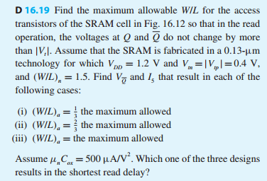 D 16.19 Find the maximum allowable W/L for the access transistors of the SRAM cell in Fig. 16.12 so that in the read operation, the voltages at Q and Q¯ do not change by more than |Vt|. Assume that the SRAM is fabricated in a 0.13−μm technology for which VDD = 1.2 V and Vtm = |Vtp| = 0.4 V, and (W/L)n = 1.5. Find VQ¯ and I5 that result in each of the following cases: (i) (W/L)a = 13 the maximum allowed (ii) (W/L)a = 23 the maximum allowed (iii) (W/L)a = the maximum allowed Assume μnCox = 500 μA/V2. Which one of the three designs results in the shortest read delay?