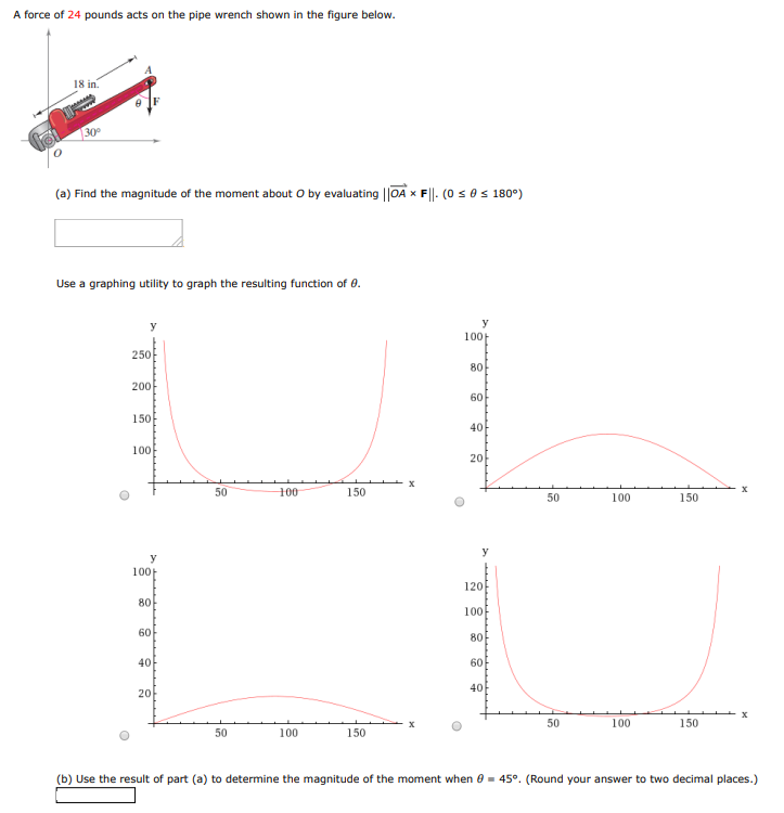 A force of 24 pounds acts on the pipe wrench shown in the figure below. (a) Find the magnitude of the moment about O by evaluating ∥OA→×F∥. (0 ≤ θ ≤ 180∘) Use a graphing utility to graph the resulting function of θ. (b) Use the result of part (a) to determine the magnitude of the moment when θ = 45∘. (Round your answer to two decimal places.)