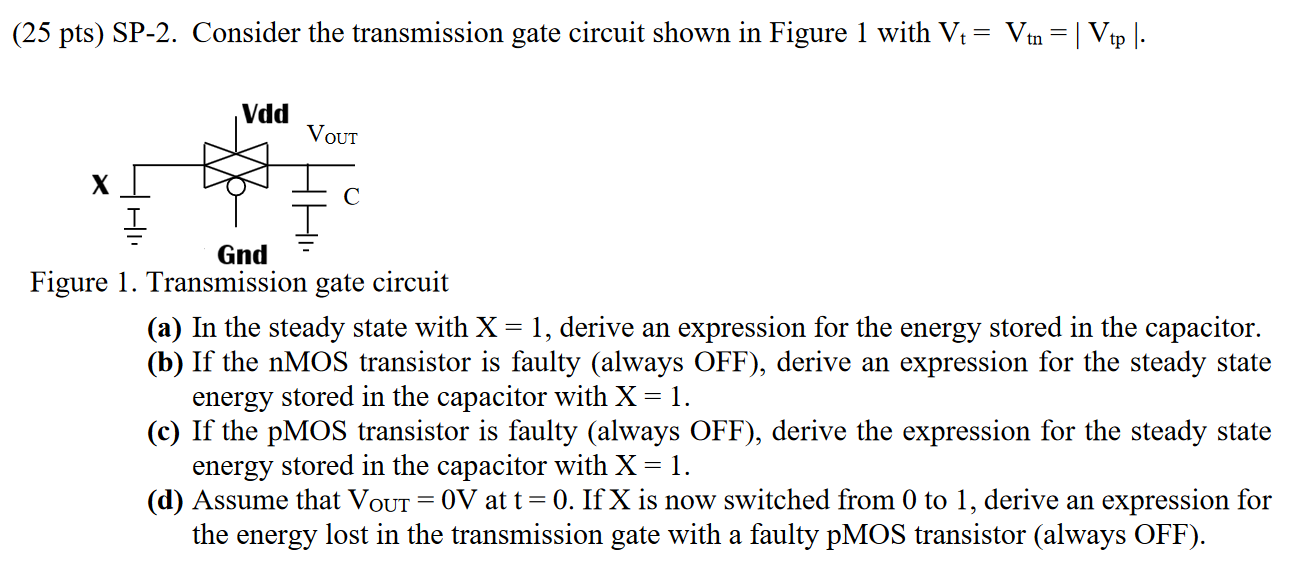 (25 pts) SP-2. Consider the transmission gate circuit shown in Figure 1 with Vt = Vtn = |Vtp|. Figure 1. Transmission gate circuit (a) In the steady state with X = 1, derive an expression for the energy stored in the capacitor. (b) If the nMOS transistor is faulty (always OFF), derive an expression for the steady state energy stored in the capacitor with X = 1. (c) If the pMOS transistor is faulty (always OFF), derive the expression for the steady state energy stored in the capacitor with X = 1. (d) Assume that VOUT = 0 V at t = 0. If X is now switched from 0 to 1, derive an expression for the energy lost in the transmission gate with a faulty pMOS transistor (always OFF).