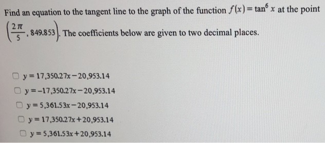 Find an equation to the tangent line to the graph of the function f(x) = tan6⁡x at the point (2π/5, 849.853). The coefficients below are given to two decimal places. y = 17,350.27x−20,953.14 y = −17,350.27 x−20,953.14 y = 5,361.53x−20,953.14 y = 17,350.27x+20,953.14 y = 5,361.53x+20,953.14