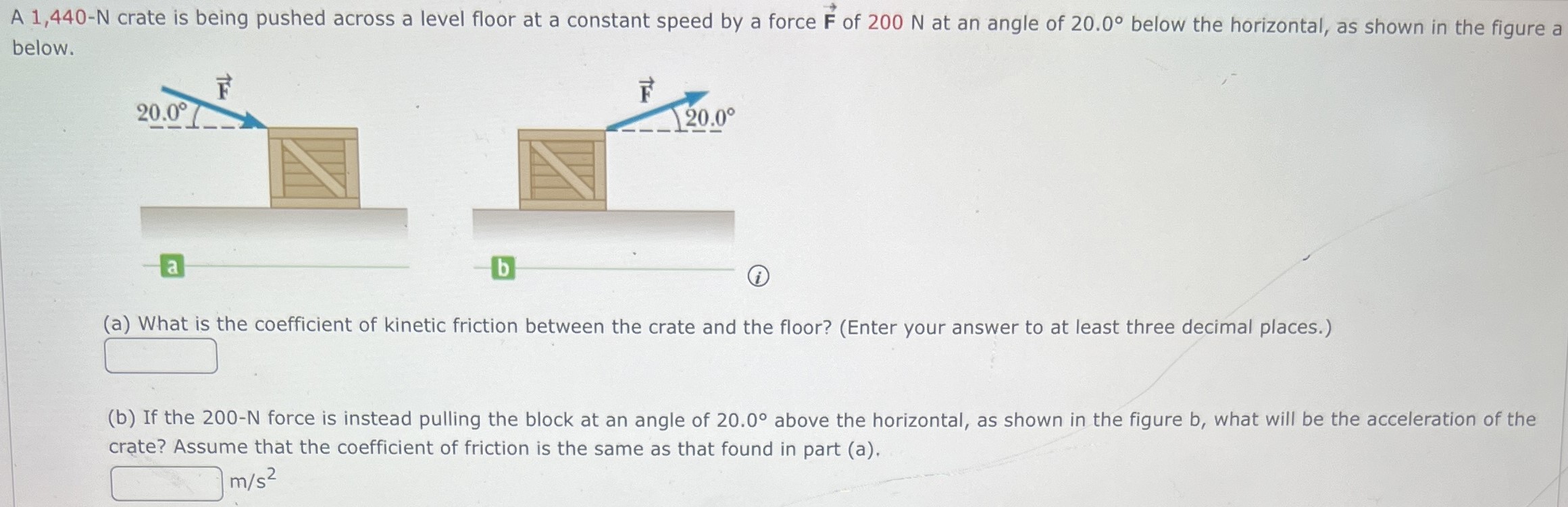 A 1,440-N crate is being pushed across a level floor at a constant speed by a force F→ of 200 N at an angle of 20.0∘ below the horizontal, as shown in the figure a below. a b (i) (a) What is the coefficient of kinetic friction between the crate and the floor? (Enter your answer to at least three decimal places.) (b) If the 200−N force is instead pulling the block at an angle of 20.0∘ above the horizontal, as shown in the figure b, what will be the acceleration of the crate? Assume that the coefficient of friction is the same as that found in part (a). m/s2