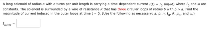 A long solenoid of radius a with n turns per unit length is carrying a time-dependent current I(t) = I0sin⁡(ωt) where I0 and ω are constants. The solenoid is surrounded by a wire of resistance R that has three circular loops of radius b with b > a. Find the magnitude of current induced in the outer loops at time t = 0. (Use the following as necessary: a, b, n, I0, R, μ0, and ω.) Iouter =