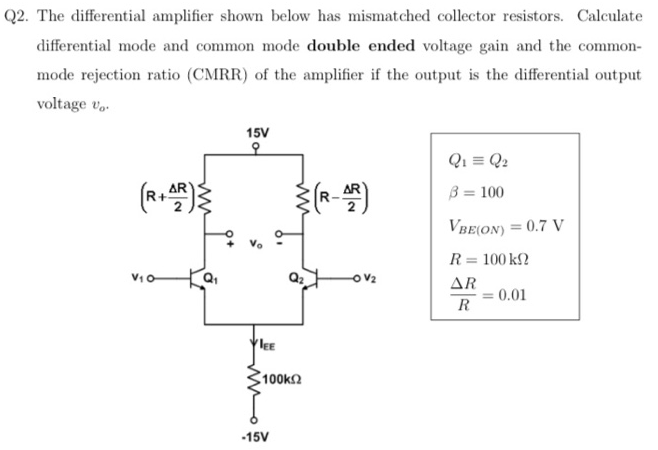 Q2. The differential amplifier shown below has mismatched collector resistors. Calculate differential mode and common mode double ended voltage gain and the common-mode rejection ratio (CMRR) of the amplifier if the output is the differential output voltage v0. Q1≡Q2 β = 100 VBE(ON) = 0.7 VR = 100 kΩ ΔR R = 0.01