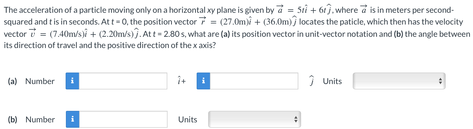 The acceleration of a particle moving only on a horizontal xy plane is given by a→ = 5ti^ + 6tj^, where a→ is in meters per second-squared and t is in seconds. At t = 0, the position vector r→ = (27.0 m)i^ + (36.0 m)j^ locates the particle, which then has the velocity vector v→ = (7.40 m/s)i^ + (2.20 m/s)j^. At t = 2.80 s, what are (a) its position vector in unit-vector notation and (b) the angle between its direction of travel and the positive direction of the x axis? (a) Number i^ + j^ Units (b) Number Units