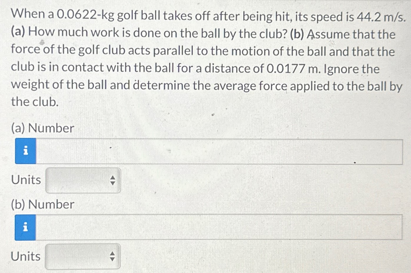 When a 0.0622−kg golf ball takes off after being hit, its speed is 44.2 m/s. (a) How much work is done on the ball by the club? (b) Assume that the force of the golf club acts parallel to the motion of the ball and that the club is in contact with the ball for a distance of 0.0177 m. Ignore the weight of the ball and determine the average force applied to the ball by the club. (a) Number Units (b) Number Units