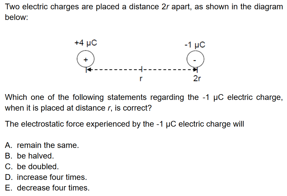 Two electric charges are placed a distance 2 r apart, as shown in the diagram below: Which one of the following statements regarding the −1 μC electric charge, when it is placed at distance r, is correct? The electrostatic force experienced by the −1 μC electric charge will A. remain the same. B. be halved. C. be doubled. D. increase four times. E. decrease four times.