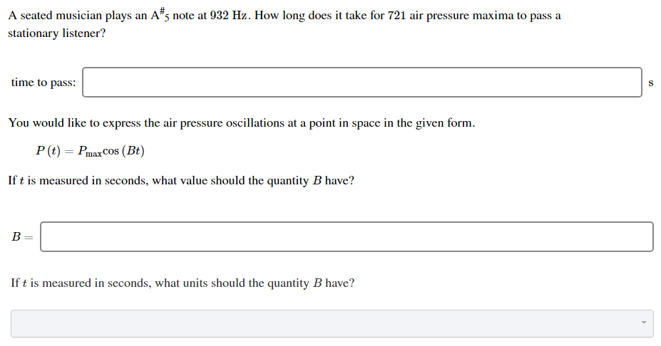 A seated musician plays an A#5 note at 932 Hz. How long does it take for 721 air pressure maxima to pass a stationary listener? time to pass: s You would like to express the air pressure oscillations at a point in space in the given form. P(t) = Pmaxcos⁡(Bt) If t is measured in seconds, what value should the quantity B have? B = If t is measured in seconds, what units should the quantity B have?