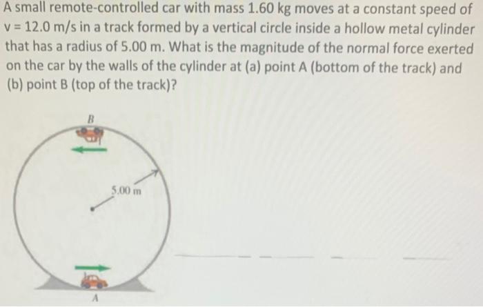 A small remote-controlled car with mass 1.60 kg moves at a constant speed of v = 12.0 m/s in a track formed by a vertical circle inside a hollow metal cylinder that has a radius of 5.00 m. What is the magnitude of the normal force exerted on the car by the walls of the cylinder at (a) point A (bottom of the track) and (b) point B (top of the track)?