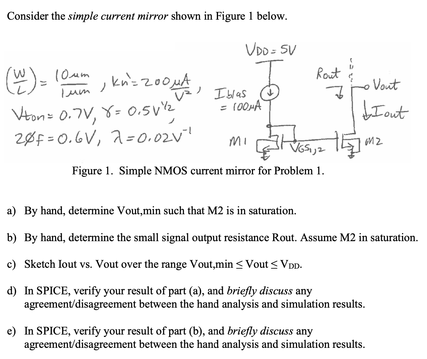 Consider the simple current mirror shown in Figure 1 below. Figure 1. Simple NMOS current mirror for Problem 1. a) By hand, determine Vout, min such that M2 is in saturation. b) By hand, determine the small signal output resistance Rout. Assume M2 in saturation. c) Sketch Iout vs. Vout over the range Vout, min = Vout ≤ VDD . d) In SPICE, verify your result of part (a), and briefly discuss any agreement/disagreement between the hand analysis and simulation results. e) In SPICE, verify your result of part (b), and briefly discuss any agreement/disagreement between the hand analysis and simulation results. 