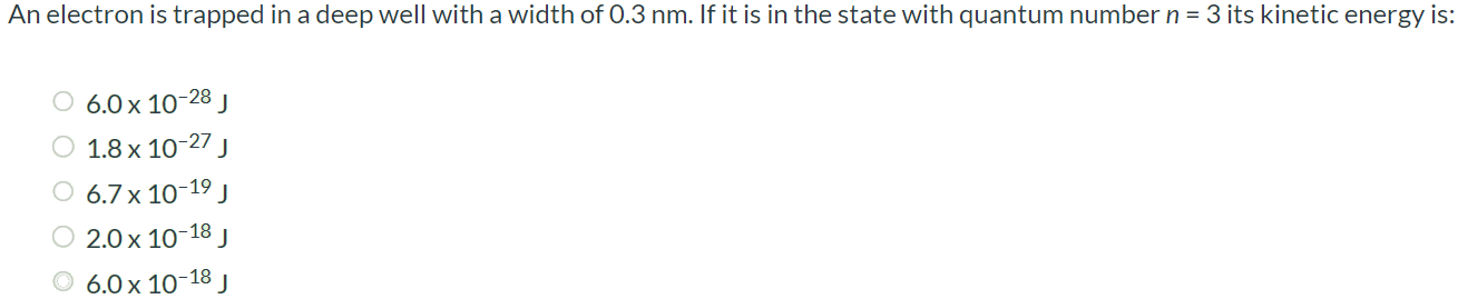 An electron is trapped in a deep well with a width of 0.3 nm. If it is in the state with quantum number n = 3 its kinetic energy is: 6.0 × 10-28 J 1.8 × 10-27 J 6.7 × 10-19 J 2.0 × 10-18 J 6.0 × 10-18 J