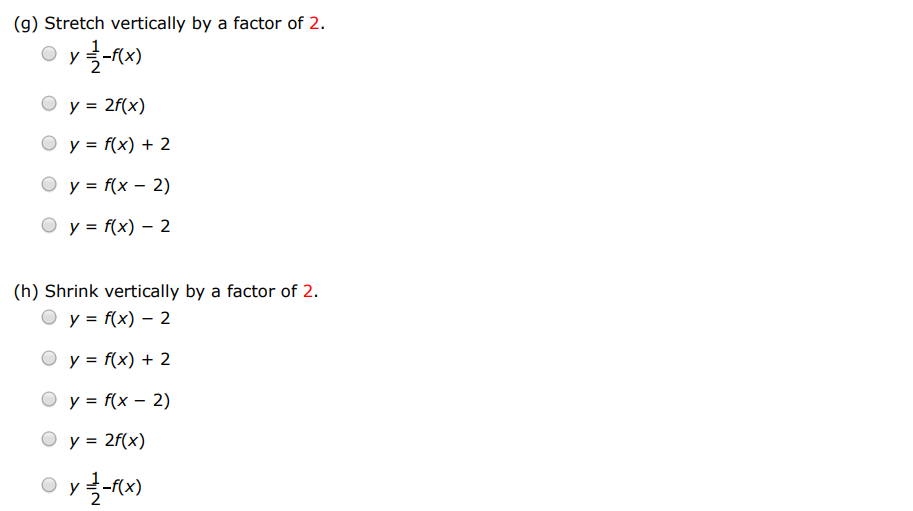 Suppose the graph of f is given. Write equations for the graphs that are obtained from the graph of f as follows. (a) Shift 2 units upward. y = f(x−2) y = 2f(x) y = f(x)+2 y = 1 2 − f(x) y = f(x)−2 (b) Shift 2 units downward. y = 1 2 − f(x) y = f(x−2) y = f(x)+2 y = 2 f(x) y = f(x)−2 (c) Shift 2 units to the right. y = f(x−2) y = 2 f(x) y = 1−f(x) y = f(x)+2 y = f(x)−2 (d) Shift 2 units to the left. y = f(x−2) y = f(x+2) y = f(x)−2 y = 1 2 − f(x) y = f(x)+2 (e) Reflect about the x-axis. y = f(x)+2 y = f(x−2) y = 1 2 −f(x) y = −f(x) y = 2f(x) (f) Reflect about the y-axis. y = f(x−2) y = 1 2 −f(x) y = f(x)+2 y = 2f(x) y = f(−x) (g) Stretch vertically by a factor of 2 . y = 1 2 −f(x) y = 2f(x) y = f(x)+2 y = f(x−2) y = f(x)−2 (h) Shrink vertically by a factor of 2 . y = f(x)−2 y = f(x)+2 y = f(x−2) y = 2 f(x) y = 12−f(x)