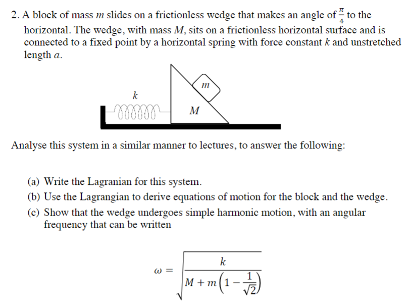 A block of mass m slides on a frictionless wedge that makes an angle of π/4 to the horizontal. The wedge, with mass M, sits on a frictionless horizontal surface and is connected to a fixed point by a horizontal spring with force constant k and unstretched length a. Analyse this system in a similar manner to lectures, to answer the following: (a) Write the Lagranian for this system. (b) Use the Lagrangian to derive equations of motion for the block and the wedge. (c) Show that the wedge undergoes simple harmonic motion, with an angular frequency that can be written ω = k M + m(1 − 1 2)