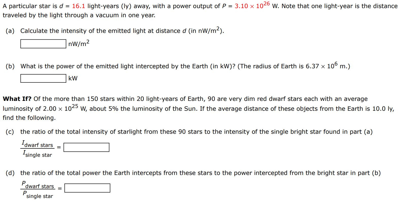 A particular star is d = 16.1 light-years (Iy) away, with a power output of P = 3.10×1026 W. Note that one light-year is the distance traveled by the light through a vacuum in one year. (a) Calculate the intensity of the emitted light at distance d (in nW/m2). nW/m2 (b) What is the power of the emitted light intercepted by the Earth (in kW)? (The radius of Earth is 6.37×106 m.) kW What If? Of the more than 150 stars within 20 light-years of Earth, 90 are very dim red dwarf stars each with an average luminosity of 2.00×1025 W, about 5% the luminosity of the Sun. If the average distance of these objects from the Earth is 10.0 ly, find the following. (c) the ratio of the total intensity of starlight from these 90 stars to the intensity of the single bright star found in part (a) Idwarf stars Isingle star = (d) the ratio of the total power the Earth intercepts from these stars to the power intercepted from the bright star in part (b) Pdwarf stars Psingle star = 