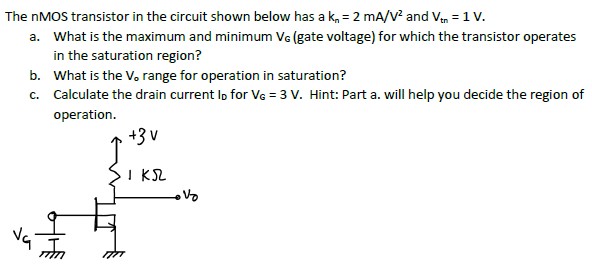 The nMOS transistor in the circuit shown below has a kn = 2 mA/V2 and Vtn = 1 V. a. What is the maximum and minimum VG (gate voltage) for which the transistor operates in the saturation region? b. What is the V0 range for operation in saturation? c. Calculate the drain current ID for VG = 3 V. Hint: Part a. will help you decide the region of operation.