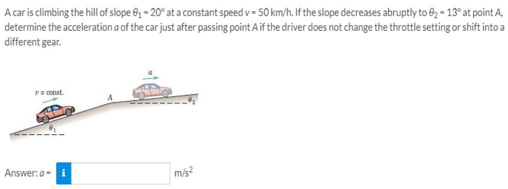 A car is climbing the hill of slope θ1 = 20∘ at a constant speed v = 50 km/h. If the slope decreases abruptly to θ2 = 13∘ at point A, determine the acceleration a of the car just after passing point A if the driver does not change the throttle setting or shift into a different gear. Answer: a = m/s2 