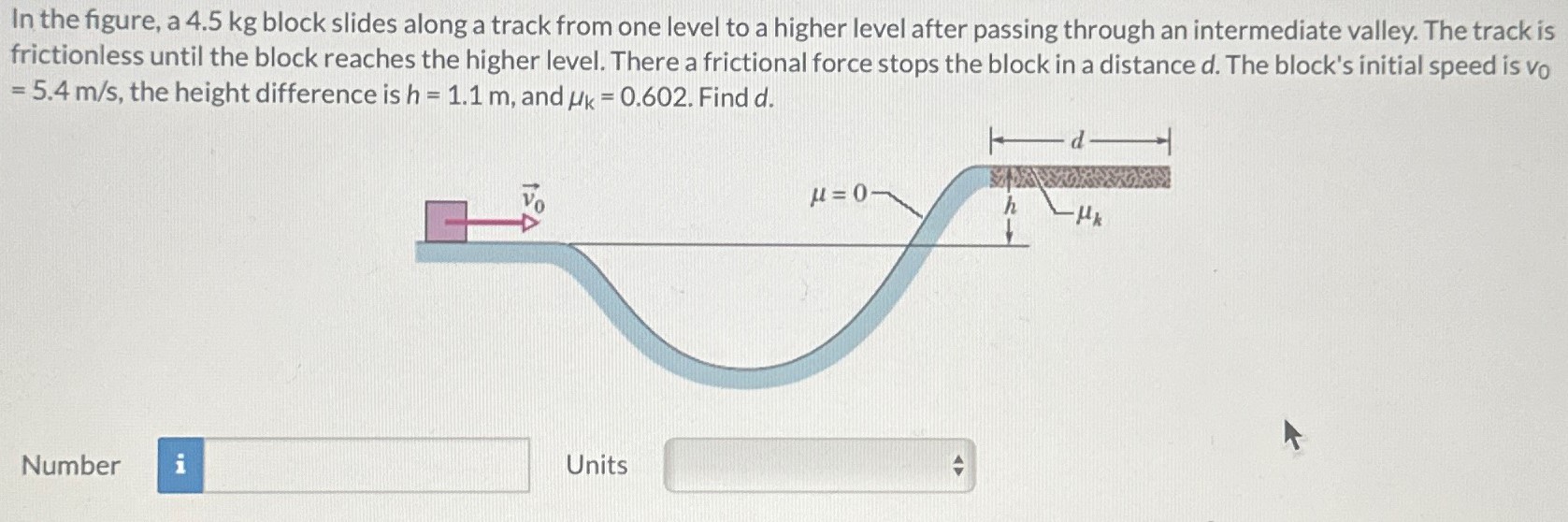 In the figure, a 4.5 kg block slides along a track from one level to a higher level after passing through an intermediate valley. The track is frictionless until the block reaches the higher level. There a frictional force stops the block in a distance d. The block's initial speed is v0 = 5.4 m/s, the height difference is h = 1.1 m, and μk = 0.602. Find d. Number Units